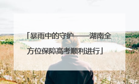 暴雨中的守护——湖南全方位保障高考顺利进行